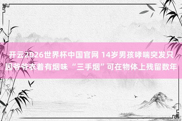 开云2026世界杯中国官网 14岁男孩哮喘突发只因爷爷衣着有烟味 “三手烟”可在物体上残留数年