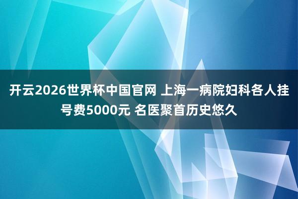 开云2026世界杯中国官网 上海一病院妇科各人挂号费5000元 名医聚首历史悠久