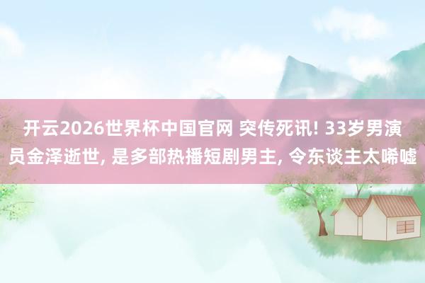 开云2026世界杯中国官网 突传死讯! 33岁男演员金泽逝世， 是多部热播短剧男主， 令东谈主太唏嘘
