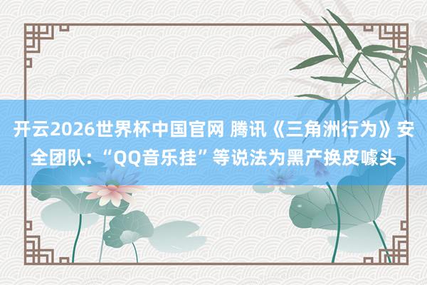 开云2026世界杯中国官网 腾讯《三角洲行为》安全团队: “QQ音乐挂”等说法为黑产换皮噱头