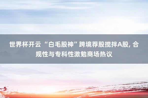世界杯开云 “白毛股神”跨境荐股搅拌A股， 合规性与专科性激勉商场热议