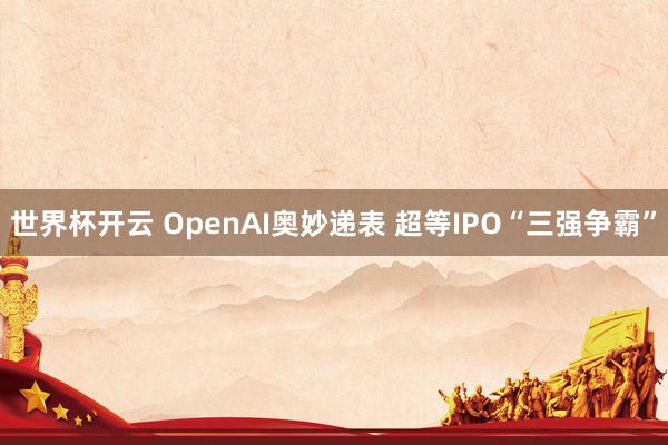 世界杯开云 OpenAI奥妙递表 超等IPO“三强争霸”