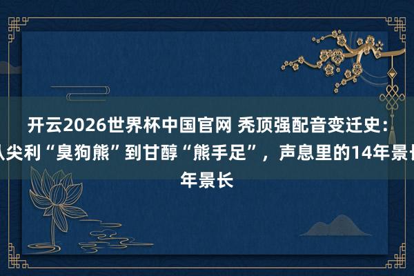 开云2026世界杯中国官网 秃顶强配音变迁史：从尖利“臭狗熊”到甘醇“熊手足”，声息里的14年景长