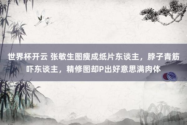 世界杯开云 张敏生图瘦成纸片东谈主,脖子青筋吓东谈主,精修图却P出好意思满肉体