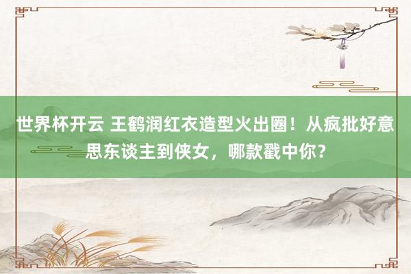 世界杯开云 王鹤润红衣造型火出圈！从疯批好意思东谈主到侠女，哪款戳中你？