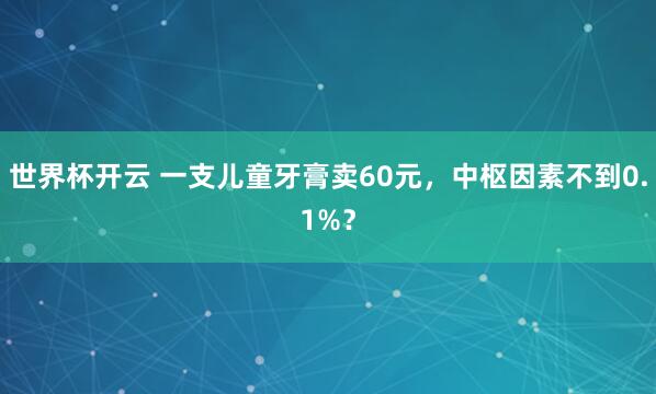 世界杯开云 一支儿童牙膏卖60元，中枢因素不到0.1%？