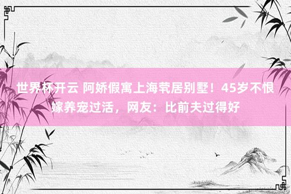 世界杯开云 阿娇假寓上海茕居别墅！45岁不恨嫁养宠过活，网友：比前夫过得好
