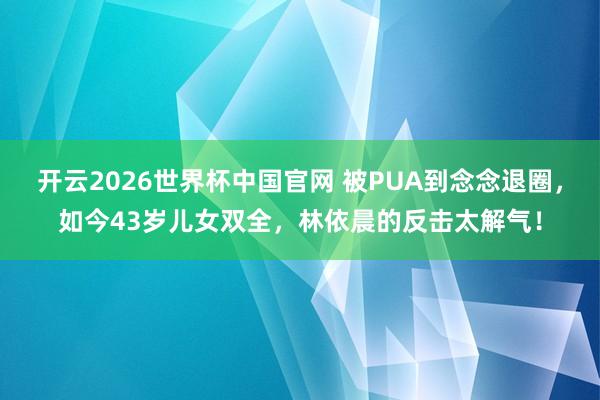开云2026世界杯中国官网 被PUA到念念退圈,如今43岁儿女双全,林依晨的反击太解气!