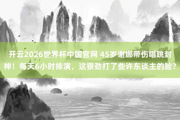开云2026世界杯中国官网 45岁谢娜带伤唱跳封神！每天6小时排演，这狠劲打了些许东谈主的脸？
