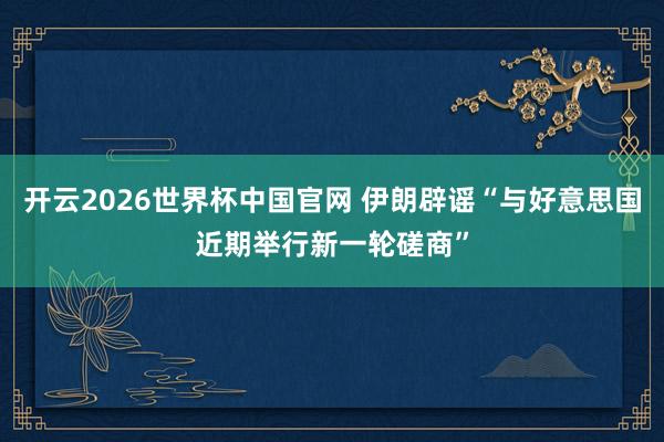 开云2026世界杯中国官网 伊朗辟谣“与好意思国近期举行新一轮磋商”