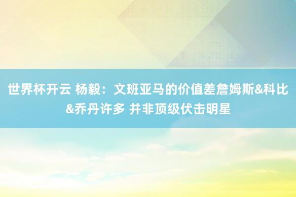 世界杯开云 杨毅：文班亚马的价值差詹姆斯&科比&乔丹许多 并非顶级伏击明星