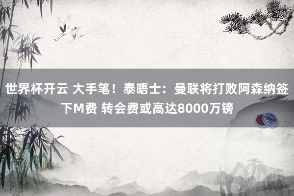 世界杯开云 大手笔！泰晤士：曼联将打败阿森纳签下M费 转会费或高达8000万镑