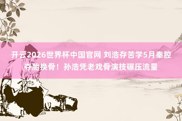开云2026世界杯中国官网 刘浩存苦学5月秦腔夺胎换骨！孙浩凭老戏骨演技碾压流量
