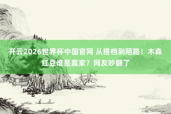 开云2026世界杯中国官网 从搭档到陌路！木森红豆谁是赢家？网友吵翻了