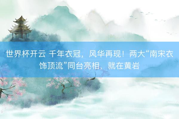 世界杯开云 千年衣冠，风华再现！两大“南宋衣饰顶流”同台亮相，就在黄岩