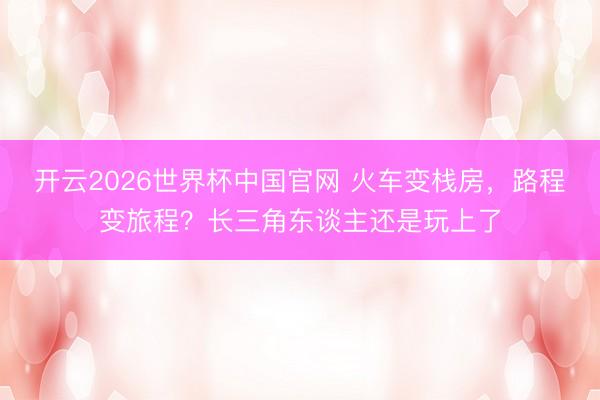 开云2026世界杯中国官网 火车变栈房，路程变旅程？长三角东谈主还是玩上了