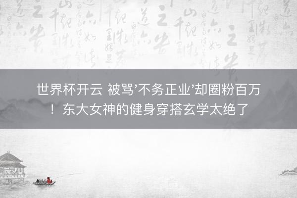 世界杯开云 被骂'不务正业'却圈粉百万!东大女神的健身穿搭玄学太绝了