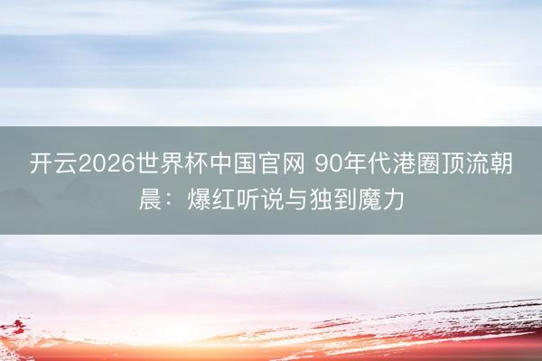 开云2026世界杯中国官网 90年代港圈顶流朝晨：爆红听说与独到魔力