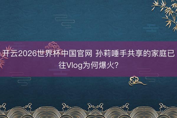 开云2026世界杯中国官网 孙莉唾手共享的家庭已往Vlog为何爆火?