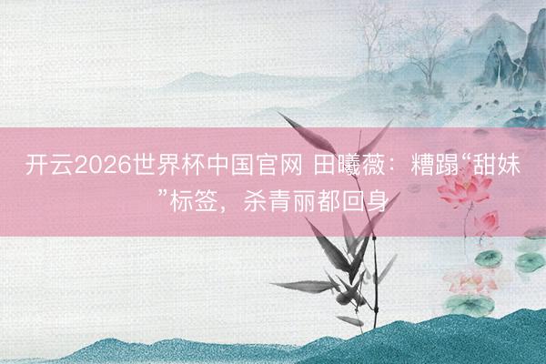 开云2026世界杯中国官网 田曦薇：糟蹋“甜妹”标签，杀青丽都回身