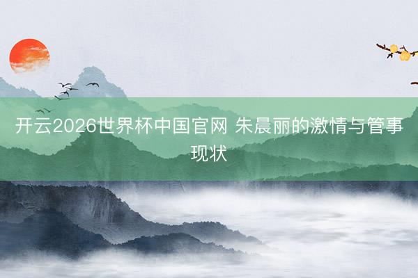 开云2026世界杯中国官网 朱晨丽的激情与管事现状