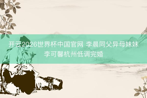 开云2026世界杯中国官网 李晨同父异母妹妹李可馨杭州低调完婚