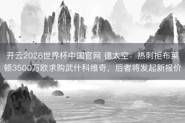 开云2026世界杯中国官网 德太空：热刺拒布莱顿3500万欧求购武什科维奇，后者将发起新报价