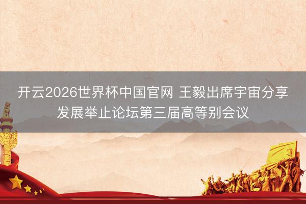 开云2026世界杯中国官网 王毅出席宇宙分享发展举止论坛第三届高等别会议