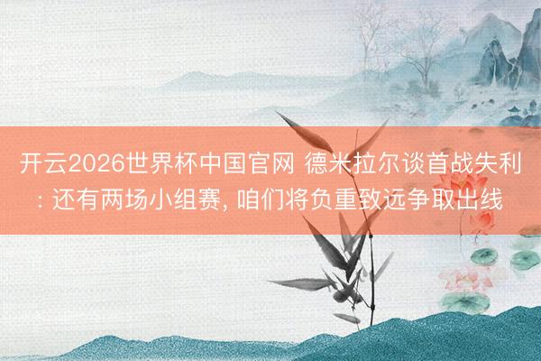 开云2026世界杯中国官网 德米拉尔谈首战失利: 还有两场小组赛， 咱们将负重致远争取出线