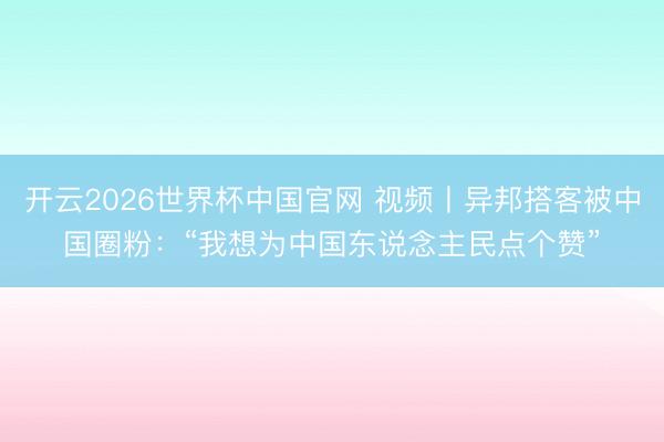 开云2026世界杯中国官网 视频丨异邦搭客被中国圈粉:“我想为中国东说念主民点个赞”