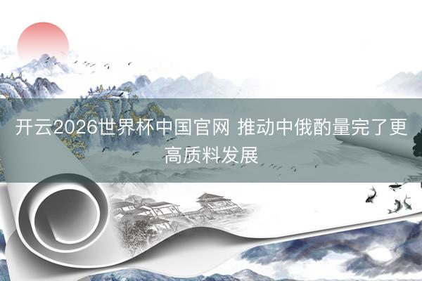 开云2026世界杯中国官网 推动中俄酌量完了更高质料发展