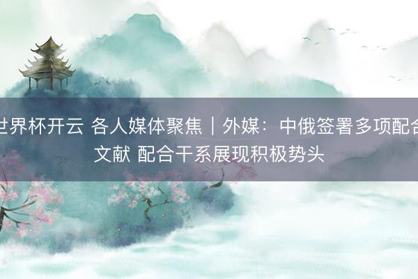 世界杯开云 各人媒体聚焦︱外媒：中俄签署多项配合文献 配合干系展现积极势头