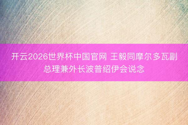 开云2026世界杯中国官网 王毅同摩尔多瓦副总理兼外长波普绍伊会说念