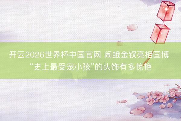 开云2026世界杯中国官网 闹蛾金钗亮相国博 “史上最受宠小孩”的头饰有多惊艳