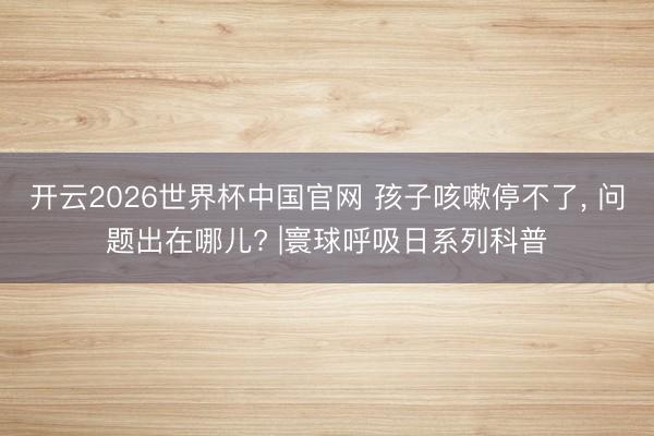 开云2026世界杯中国官网 孩子咳嗽停不了， 问题出在哪儿? |寰球呼吸日系列科普