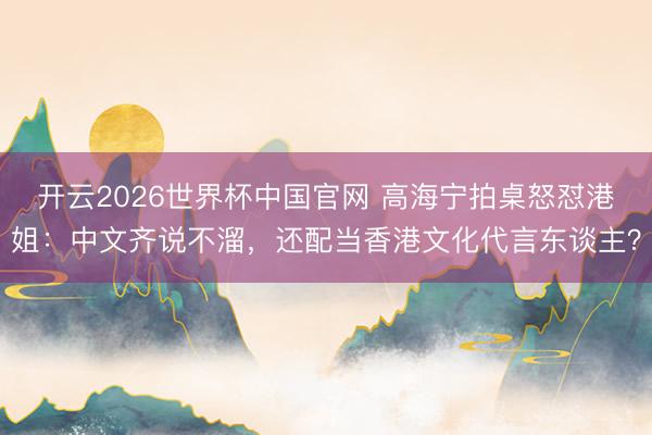 开云2026世界杯中国官网 高海宁拍桌怒怼港姐：中文齐说不溜，还配当香港文化代言东谈主？