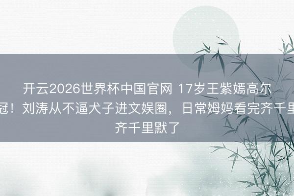 开云2026世界杯中国官网 17岁王紫嫣高尔夫夺冠！刘涛从不逼犬子进文娱圈，日常姆妈看完齐千里默了