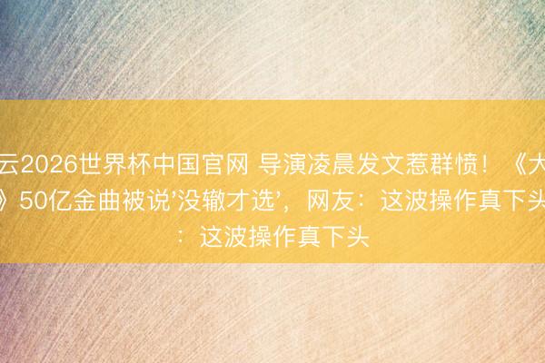 开云2026世界杯中国官网 导演凌晨发文惹群愤！《大鱼》50亿金曲被说'没辙才选'，网友：这波操作真下头