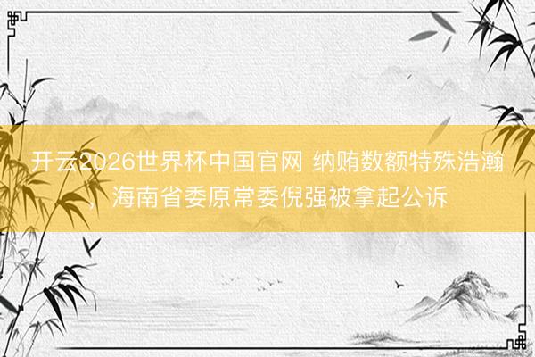 开云2026世界杯中国官网 纳贿数额特殊浩瀚,海南省委原常委倪强被拿起公诉