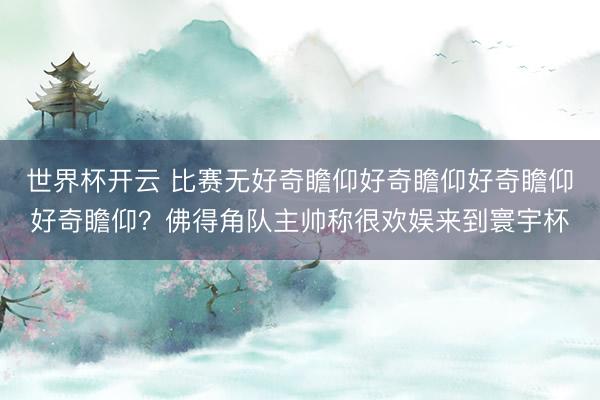 世界杯开云 比赛无好奇瞻仰好奇瞻仰好奇瞻仰好奇瞻仰？佛得角队主帅称很欢娱来到寰宇杯