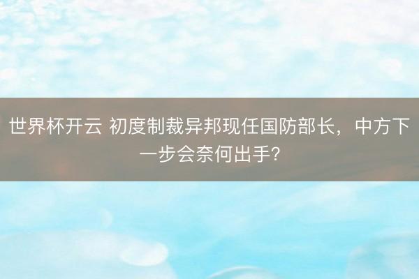世界杯开云 初度制裁异邦现任国防部长，中方下一步会奈何出手？