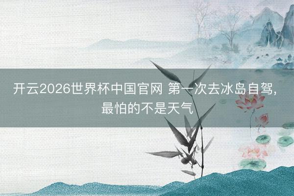 开云2026世界杯中国官网 第一次去冰岛自驾, 最怕的不是天气