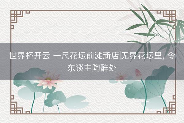 世界杯开云 一尺花坛前滩新店|无界花坛里, 令东谈主陶醉处