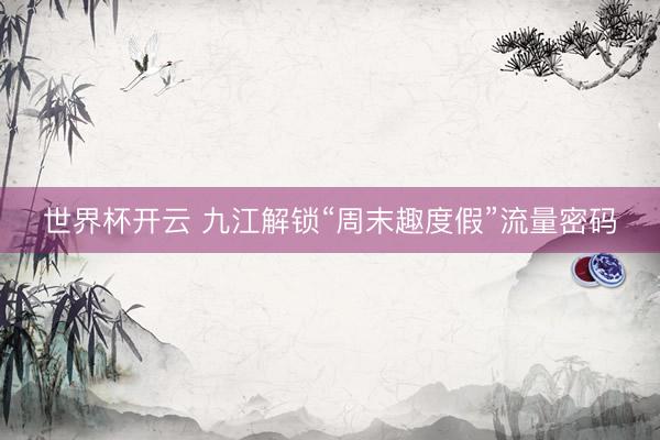 世界杯开云 九江解锁“周末趣度假”流量密码