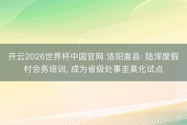 开云2026世界杯中国官网 洛阳嵩县: 陆浑度假村会务培训, 成为省级处事圭臬化试点