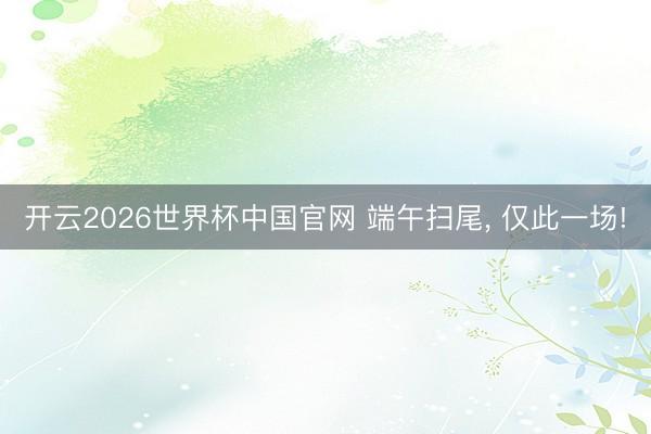 开云2026世界杯中国官网 端午扫尾， 仅此一场!