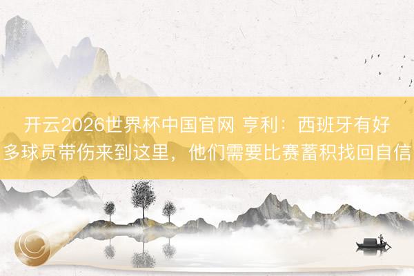 开云2026世界杯中国官网 亨利：西班牙有好多球员带伤来到这里，他们需要比赛蓄积找回自信