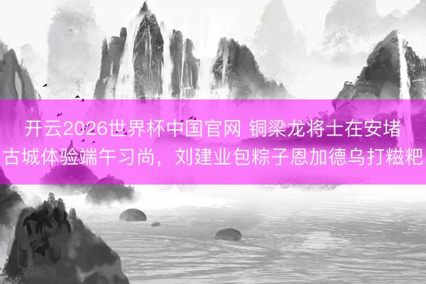 开云2026世界杯中国官网 铜梁龙将士在安堵古城体验端午习尚，刘建业包粽子恩加德乌打糍粑