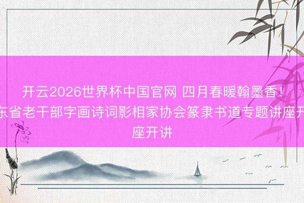 开云2026世界杯中国官网 四月春暖翰墨香！广东省老干部字画诗词影相家协会篆隶书道专题讲座开讲