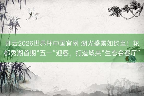 开云2026世界杯中国官网 湖光盛景如约至！花都秀湖首期“五一”迎客，打造城央“生态会客厅”